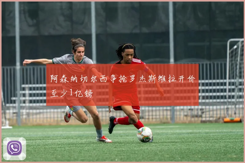 阿森纳切尔西争抢罗杰斯维拉开价至少1亿镑