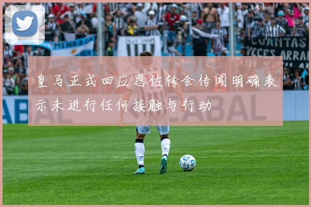 皇马正式回应恩佐转会传闻明确表示未进行任何接触与行动