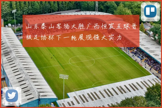 山东泰山客场大胜广西恒宸五球晋级足协杯下一轮展现强大实力