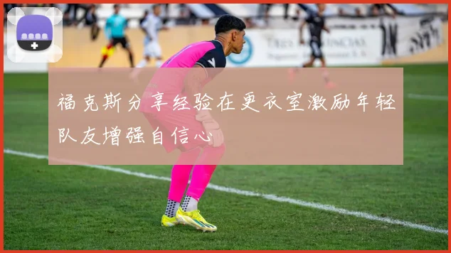 福克斯分享经验在更衣室激励年轻队友增强自信心