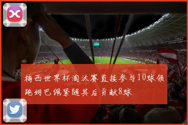 梅西世界杯淘汰赛直接参与10球领跑姆巴佩紧随其后贡献8球