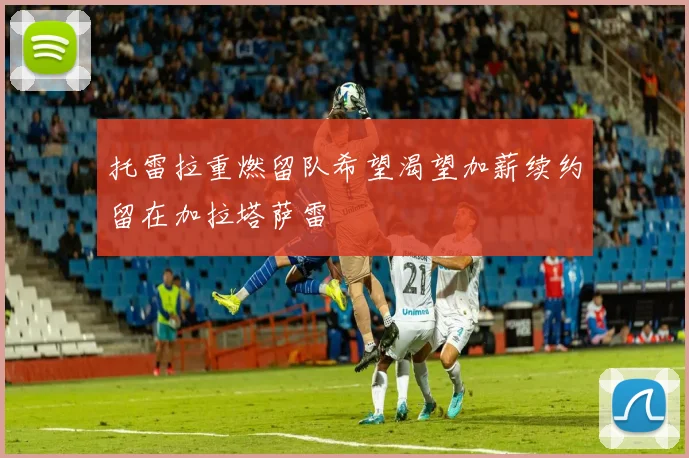 托雷拉重燃留队希望渴望加薪续约留在加拉塔萨雷