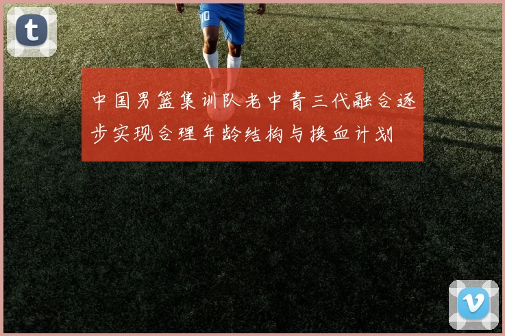 中国男篮集训队老中青三代融合逐步实现合理年龄结构与换血计划