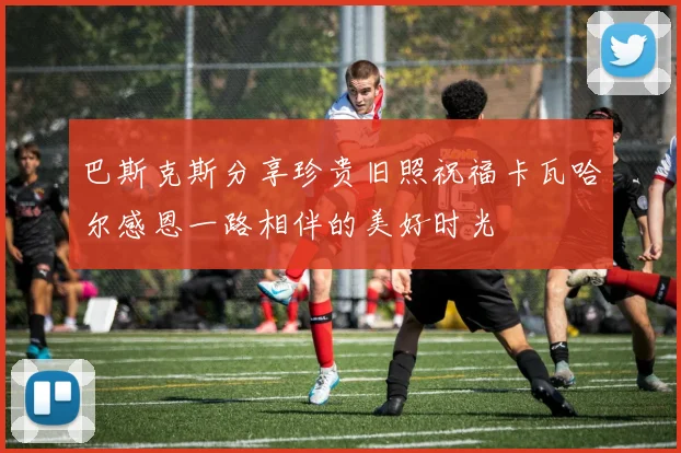 巴斯克斯分享珍贵旧照祝福卡瓦哈尔感恩一路相伴的美好时光