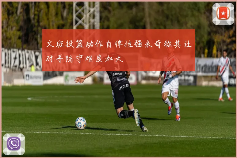 文班投篮动作自律性强米奇称其让对手防守难度加大