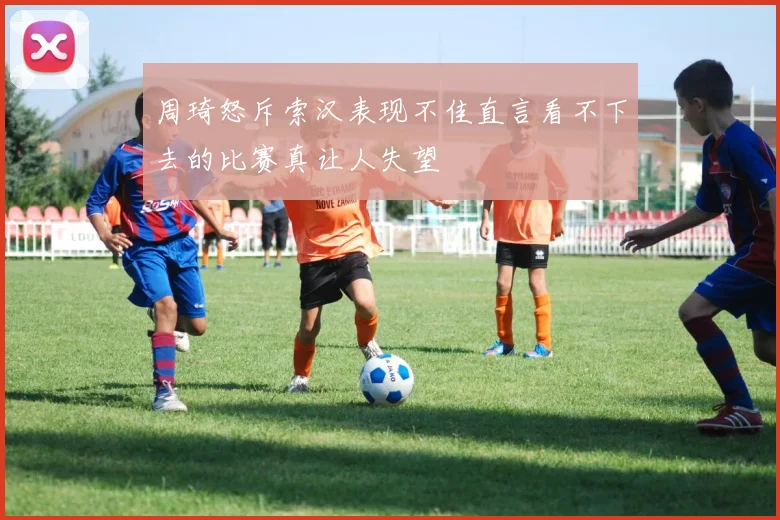 周琦怒斥索汉表现不佳直言看不下去的比赛真让人失望