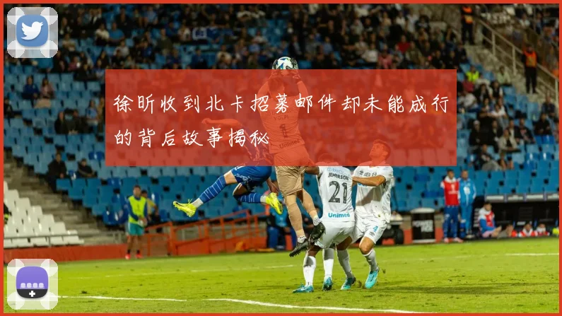 徐昕收到北卡招募邮件却未能成行的背后故事揭秘