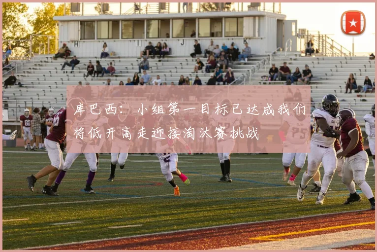 库巴西：小组第一目标已达成我们将低开高走迎接淘汰赛挑战
