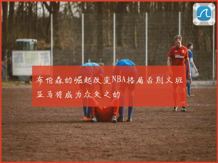 布伦森的崛起改变NBA格局否则文班亚马将成为众矢之的