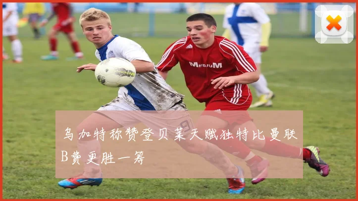乌加特称赞登贝莱天赋独特比曼联B费更胜一筹