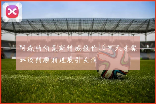 阿森纳向莱斯特城报价16岁天才蒙加谈判顺利进展引关注