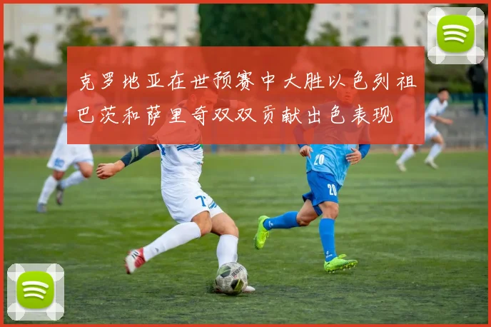 克罗地亚在世预赛中大胜以色列祖巴茨和萨里奇双双贡献出色表现