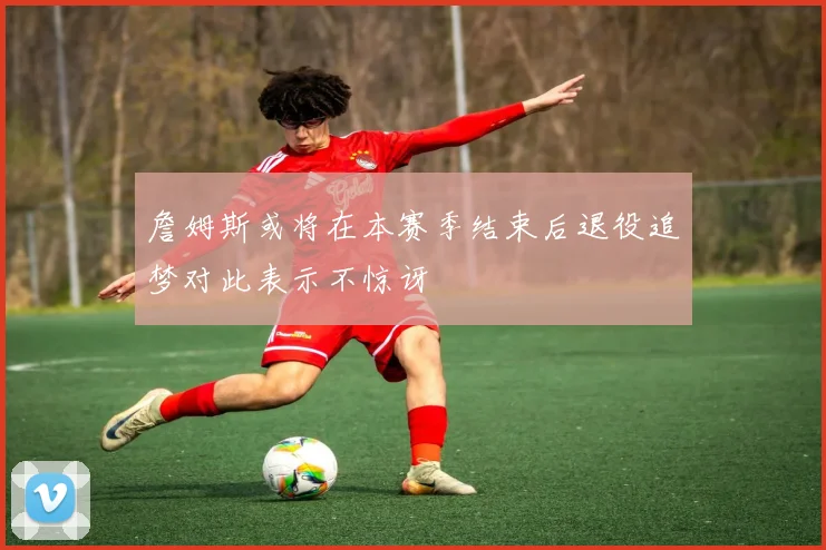 詹姆斯或将在本赛季结束后退役追梦对此表示不惊讶