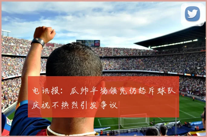 电讯报：瓜帅半场领先仍怒斥球队庆祝不热烈引发争议