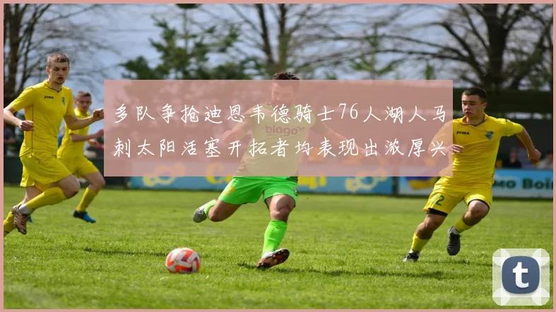多队争抢迪恩韦德骑士76人湖人马刺太阳活塞开拓者均表现出浓厚兴趣