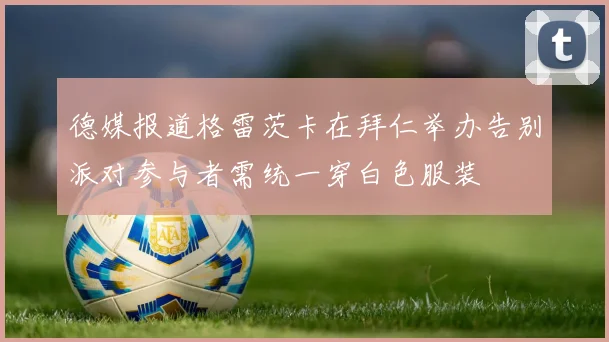 德媒报道格雷茨卡在拜仁举办告别派对参与者需统一穿白色服装