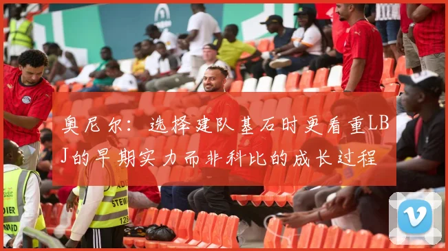 奥尼尔：选择建队基石时更看重LBJ的早期实力而非科比的成长过程