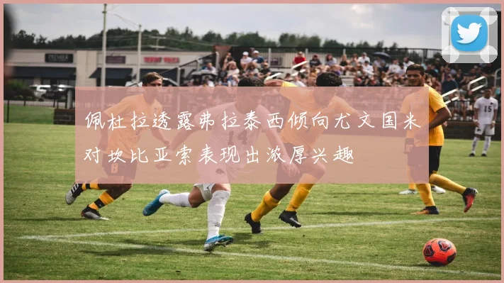 佩杜拉透露弗拉泰西倾向尤文国米对坎比亚索表现出浓厚兴趣