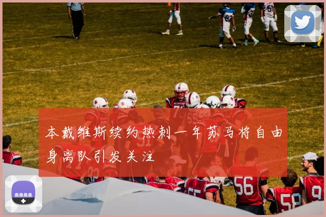 本戴维斯续约热刺一年苏马将自由身离队引发关注