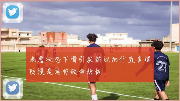 老詹状态下滑引发热议纳什直言退防慢是老将致命短板