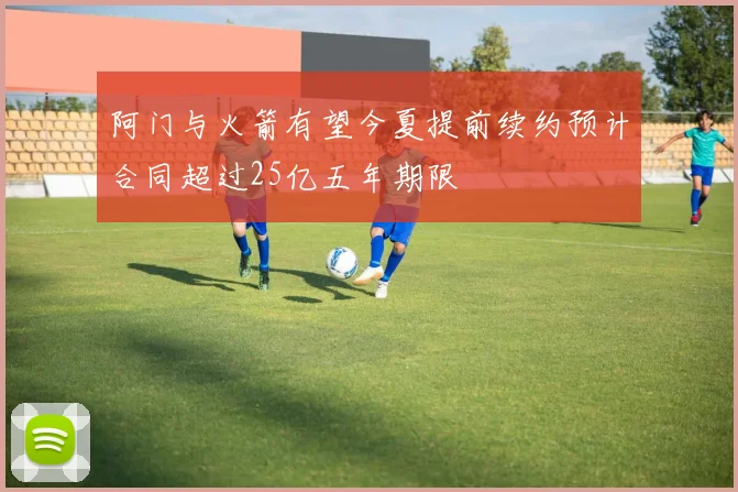 阿门与火箭有望今夏提前续约预计合同超过25亿五年期限