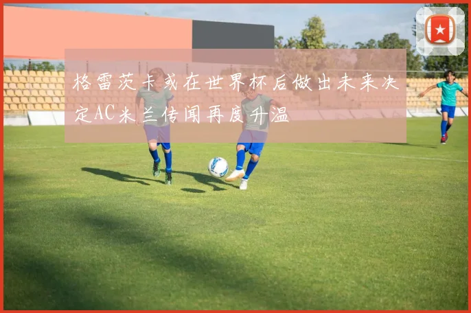 格雷茨卡或在世界杯后做出未来决定AC米兰传闻再度升温