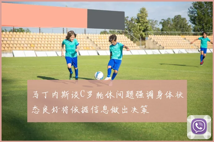 马丁内斯谈C罗轮休问题强调身体状态良好将依据信息做出决策