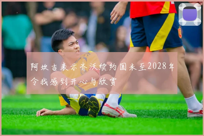 阿坎吉表示齐沃续约国米至2028年令我感到开心与欣赏