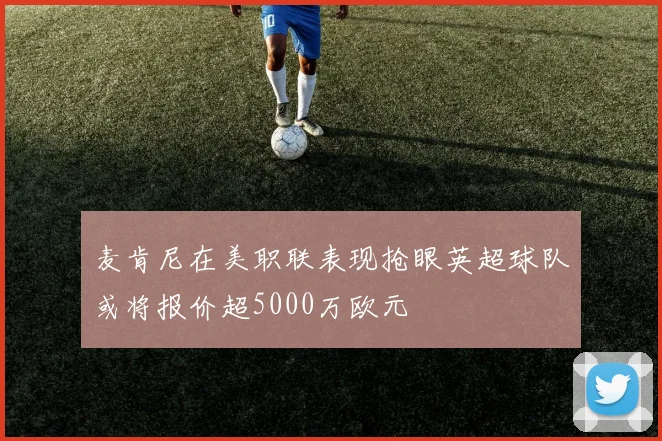 麦肯尼在美职联表现抢眼英超球队或将报价超5000万欧元