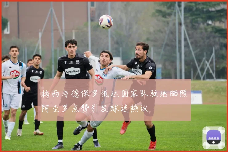 梅西与德保罗抵达国家队驻地晒照阿圭罗点赞引发球迷热议