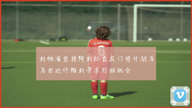 利物浦坚持阿利松首发门将计划马马尔达什维利寻求外租机会