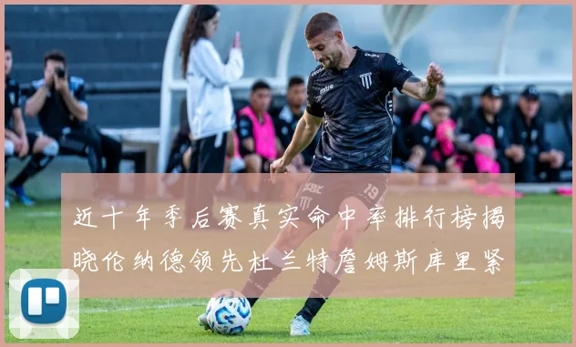 近十年季后赛真实命中率排行榜揭晓伦纳德领先杜兰特詹姆斯库里紧随其后
