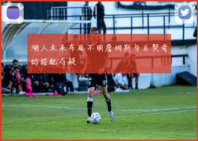 湖人未来布局不明詹姆斯与东契奇的搭配存疑