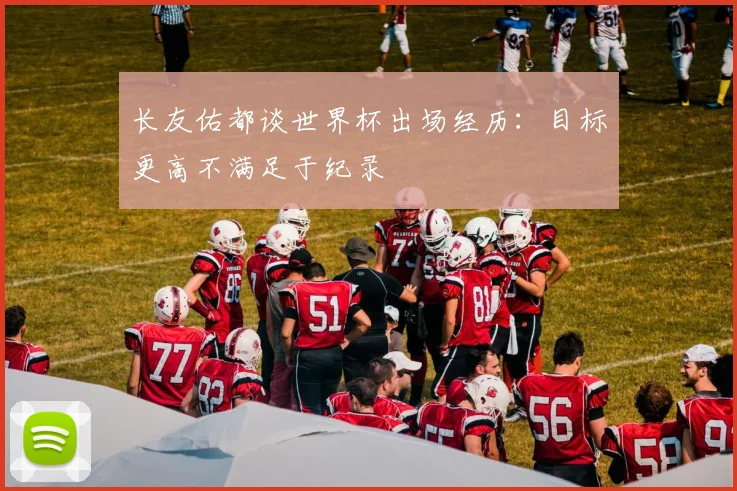 长友佑都谈世界杯出场经历：目标更高不满足于纪录